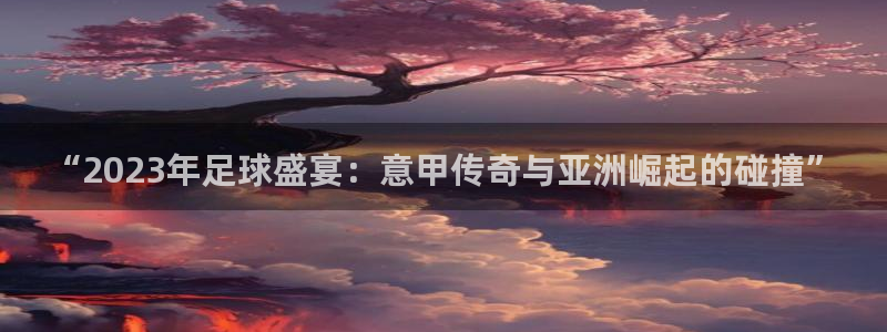 欧洲世预赛赛程表:“2023年足球盛宴:意甲传奇与亚洲崛起的碰撞”